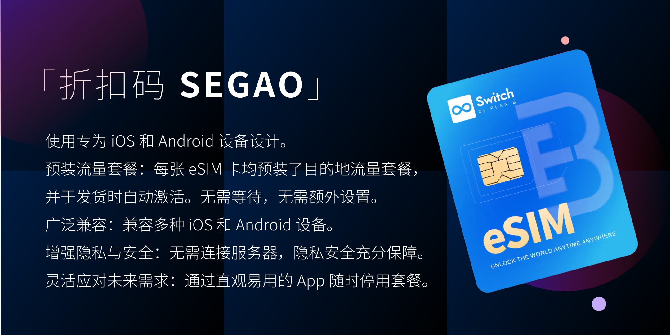 使用专为 iOS 和 Android 设备设计。 预装流量套餐：每张 eSIM 卡均预装了目的地流量套餐，并于发货时自动激活。无需等待，无需额外设置。 广泛兼容：兼容多种 iOS 和 Android 设备。 增强隐私与安全：无需连接服务器，隐私安全充分保障。 灵活应对未来需求：通过直观易用的 App 随时停用套餐